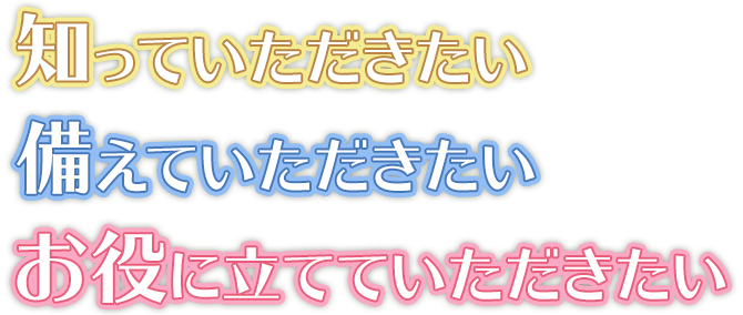 知っていただきたい、備えていただきたい、お役に立てていただきたい