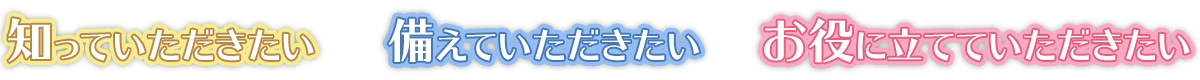 知っていただきたい、備えていただきたい、お役に立てていただきたい